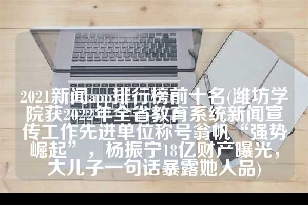 2021新闻app排行榜前十名(潍坊学院获2022年全省教育系统新闻宣传工作先进单位称号翁帆“强势崛起”，杨振宁18亿财产曝光，大儿子一句话暴露她人品)