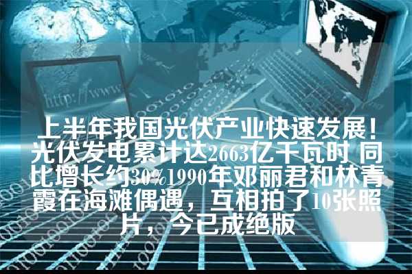 上半年我国光伏产业快速发展！光伏发电累计达2663亿千瓦时 同比增长约30%1990年邓丽君和林青霞在海滩偶遇，互相拍了10张照片，今已成绝版