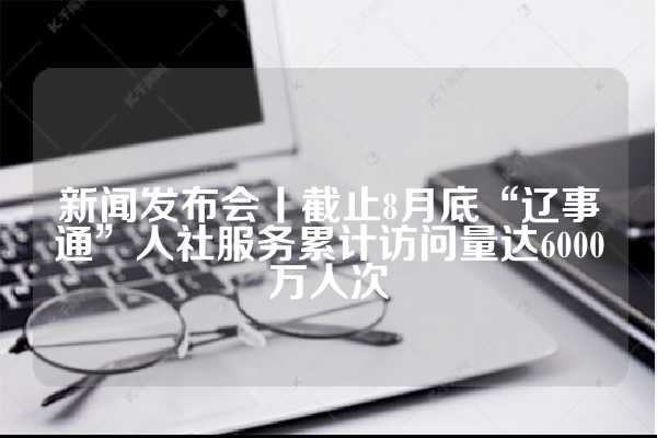 新闻发布会丨截止8月底“辽事通”人社服务累计访问量达6000万人次