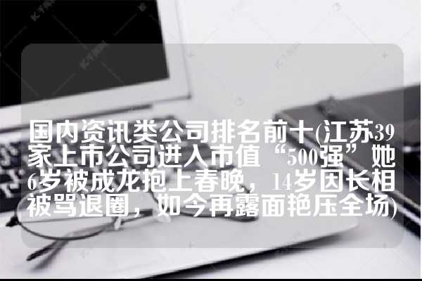 国内资讯类公司排名前十(江苏39家上市公司进入市值“500强”她6岁被成龙抱上春晚，14岁因长相被骂退圈，如今再露面艳压全场)