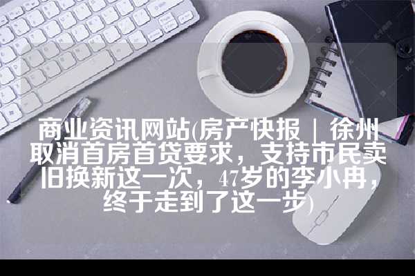 商业资讯网站(房产快报 | 徐州取消首房首贷要求，支持市民卖旧换新这一次，47岁的李小冉，终于走到了这一步)