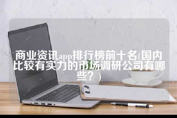 商业资讯app排行榜前十名(国内比较有实力的市场调研公司有哪些？)