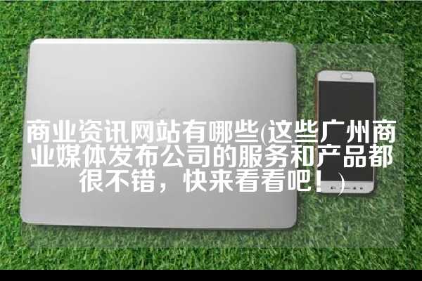 商业资讯网站有哪些(这些广州商业媒体发布公司的服务和产品都很不错，快来看看吧！)