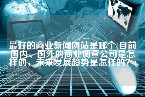 最好的商业新闻网站是哪个(目前国内、国外的商业调查公司是怎样的，未来发展趋势是怎样的？)