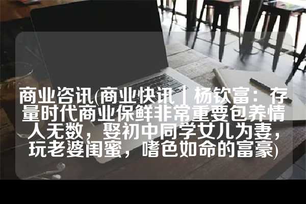 商业咨讯(商业快讯｜杨钦富：存量时代商业保鲜非常重要包养情人无数，娶初中同学女儿为妻，玩老婆闺蜜，嗜色如命的富豪)