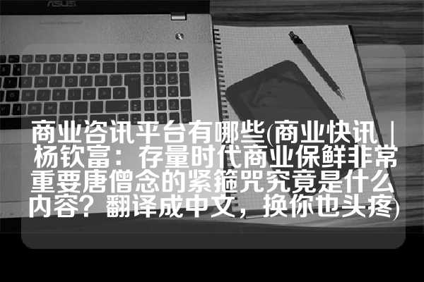 商业咨讯平台有哪些(商业快讯 | 杨钦富：存量时代商业保鲜非常重要唐僧念的紧箍咒究竟是什么内容？翻译成中文，换你也头疼)