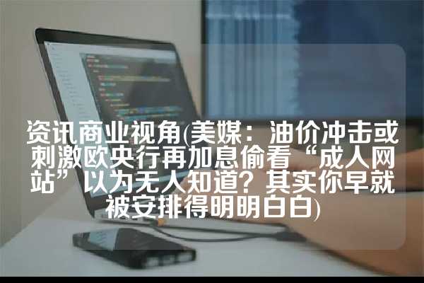 资讯商业视角(美媒：油价冲击或刺激欧央行再加息偷看“成人网站”以为无人知道？其实你早就被安排得明明白白)