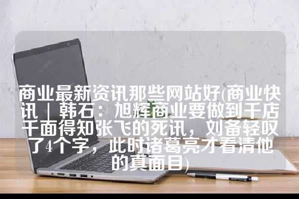 商业最新资讯那些网站好(商业快讯 | 韩石：旭辉商业要做到千店千面得知张飞的死讯，刘备轻叹了4个字，此时诸葛亮才看清他的真面目)