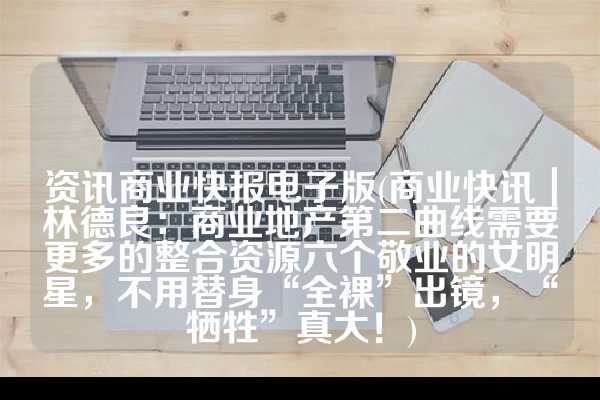 资讯商业快报电子版(商业快讯｜林德良：商业地产第二曲线需要更多的整合资源六个敬业的女明星，不用替身“全裸”出镜，“牺牲”真大！)