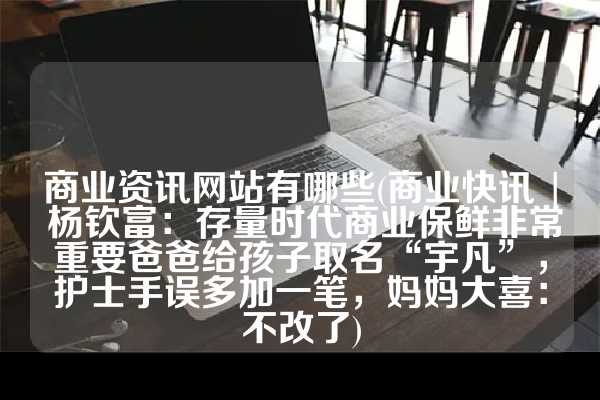 商业资讯网站有哪些(商业快讯 | 杨钦富：存量时代商业保鲜非常重要爸爸给孩子取名“宇凡”，护士手误多加一笔，妈妈大喜：不改了)