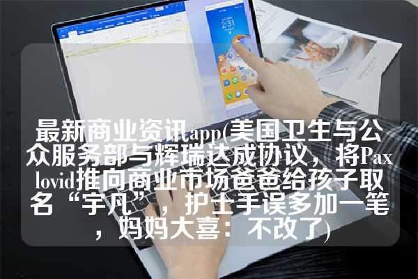 最新商业资讯app(美国卫生与公众服务部与辉瑞达成协议，将Paxlovid推向商业市场爸爸给孩子取名“宇凡”，护士手误多加一笔，妈妈大喜：不改了)