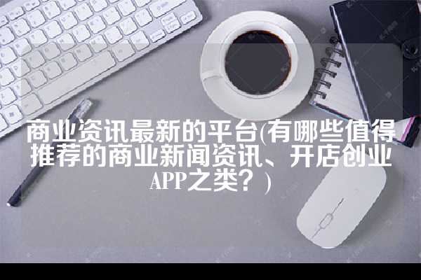 商业资讯最新的平台(有哪些值得推荐的商业新闻资讯、开店创业APP之类？)