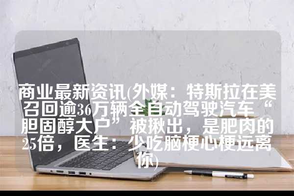 商业最新资讯(外媒：特斯拉在美召回逾36万辆全自动驾驶汽车“胆固醇大户”被揪出，是肥肉的25倍，医生：少吃脑梗心梗远离你)