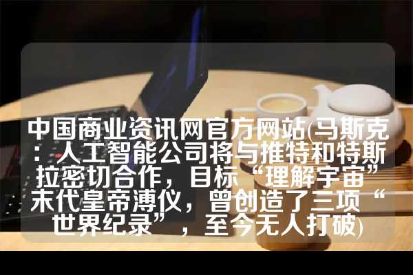 中国商业资讯网官方网站(马斯克：人工智能公司将与推特和特斯拉密切合作，目标“理解宇宙”末代皇帝溥仪，曾创造了三项“世界纪录”，至今无人打破)