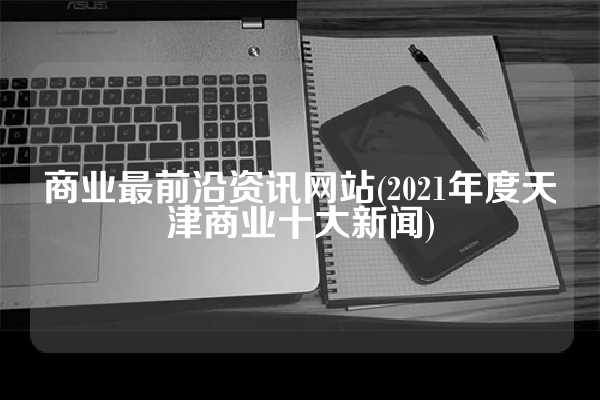 商业最前沿资讯网站(2021年度天津商业十大新闻)