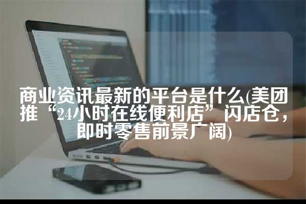 商业资讯最新的平台是什么(美团推“24小时在线便利店”闪店仓，即时零售前景广阔)