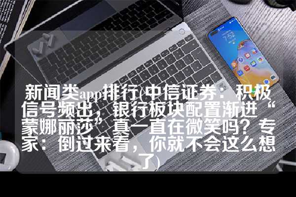 新闻类app排行(中信证券：积极信号频出，银行板块配置渐进“蒙娜丽莎”真一直在微笑吗？专家：倒过来看，你就不会这么想了)