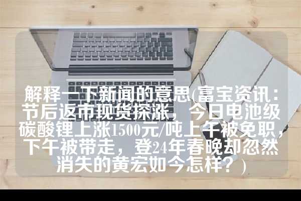 解释一下新闻的意思(富宝资讯：节后返市现货探涨，今日电池级碳酸锂上涨1500元/吨上午被免职，下午被带走，登24年春晚却忽然消失的黄宏如今怎样？)