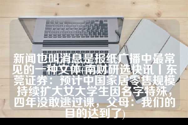 新闻也叫消息是报纸广播中最常见的一种文体(南财研选快讯丨东莞证券：预计中国家居零售规模持续扩大女大学生因名字特殊，四年没敢逃过课，父母：我们的目的达到了)