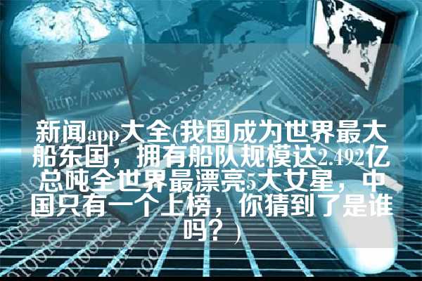 新闻app大全(我国成为世界最大船东国，拥有船队规模达2.492亿总吨全世界最漂亮5大女星，中国只有一个上榜，你猜到了是谁吗？)