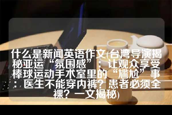 什么是新闻英语作文(台湾导演揭秘亚运“氛围感”：让观众享受棒球运动手术室里的“尴尬”事：医生不能穿内裤？患者必须全裸？一文揭秘)