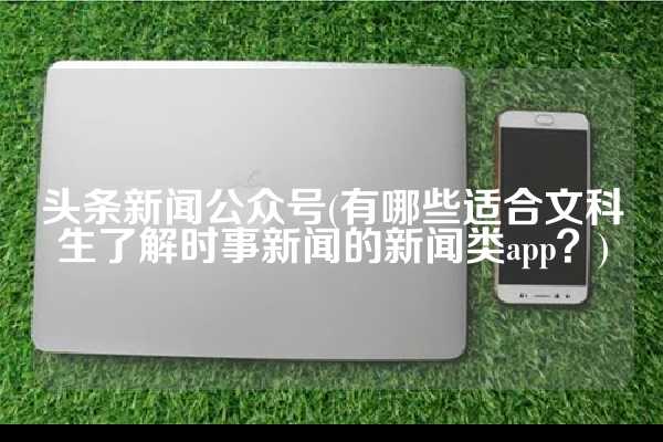 头条新闻公众号(有哪些适合文科生了解时事新闻的新闻类app？)