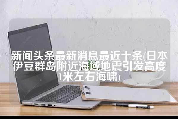 新闻头条最新消息最近十条(日本伊豆群岛附近海域地震引发高度1米左右海啸)