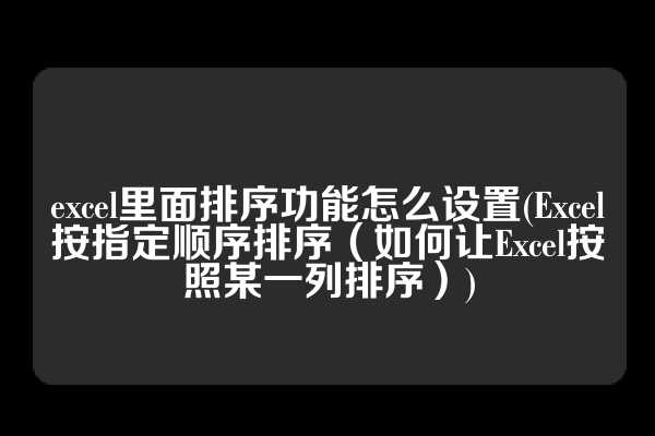 excel里面排序功能怎么设置(Excel按指定顺序排序（如何让Excel按照某一列排序）)