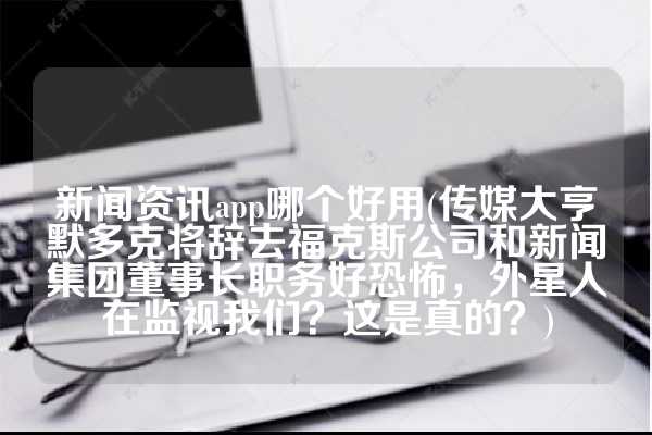 新闻资讯app哪个好用(传媒大亨默多克将辞去福克斯公司和新闻集团董事长职务好恐怖，外星人在监视我们？这是真的？)