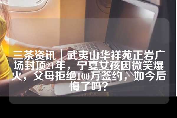 三茶资讯｜武夷山华祥苑正岩广场封顶21年，宁夏女孩因微笑爆火，父母拒绝100万签约，如今后悔了吗？