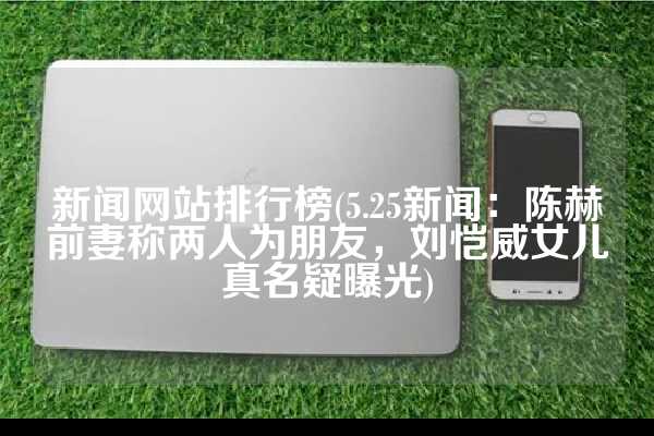 新闻网站排行榜(5.25新闻：陈赫前妻称两人为朋友，刘恺威女儿真名疑曝光)