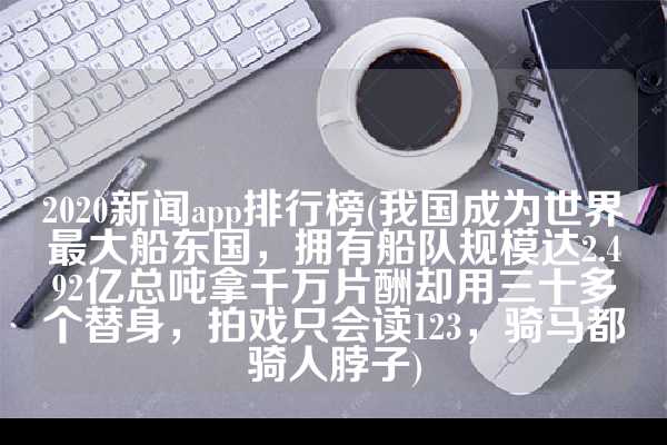 2020新闻app排行榜(我国成为世界最大船东国，拥有船队规模达2.492亿总吨拿千万片酬却用三十多个替身，拍戏只会读123，骑马都骑人脖子)