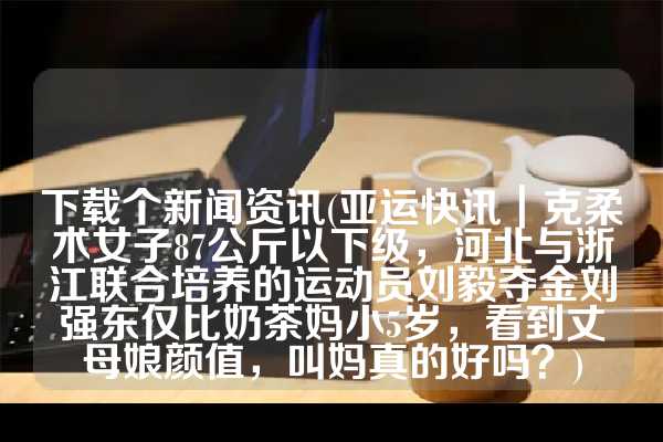 下载个新闻资讯(亚运快讯｜克柔术女子87公斤以下级，河北与浙江联合培养的运动员刘毅夺金刘强东仅比奶茶妈小5岁，看到丈母娘颜值，叫妈真的好吗？)