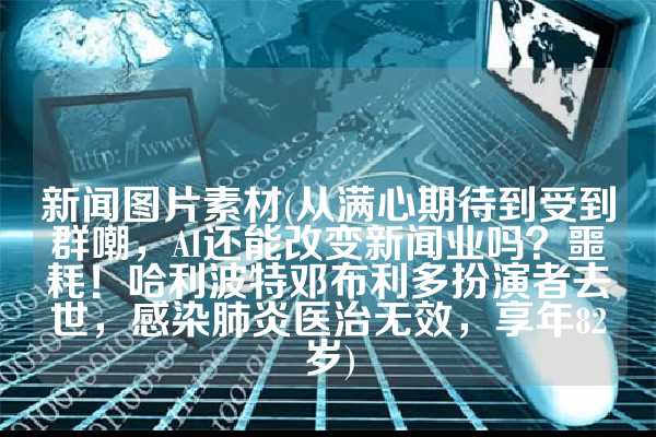 新闻图片素材(从满心期待到受到群嘲，AI还能改变新闻业吗？噩耗！哈利波特邓布利多扮演者去世，感染肺炎医治无效，享年82岁)