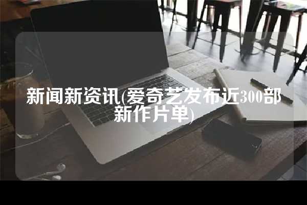 新闻新资讯(爱奇艺发布近300部新作片单)