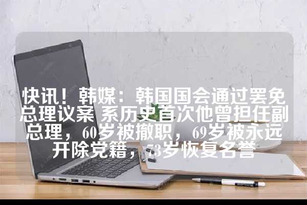 快讯！韩媒：韩国国会通过罢免总理议案 系历史首次他曾担任副总理，60岁被撤职，69岁被永远开除党籍，73岁恢复名誉