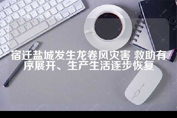 宿迁盐城发生龙卷风灾害 救助有序展开、生产生活逐步恢复