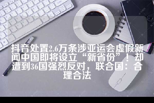 抖音处置2.6万条涉亚运会虚假新闻中国即将设立“新省份”！却遭到36国强烈反对，联合国：合理合法