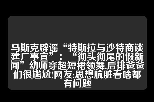 马斯克辟谣“特斯拉与沙特商谈建厂事宜”：“彻头彻尾的假新闻”幼师穿超短裙领舞,后排爸爸们很尴尬!网友:思想肮脏看啥都有问题