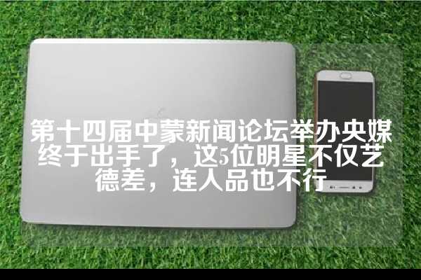 第十四届中蒙新闻论坛举办央媒终于出手了，这5位明星不仅艺德差，连人品也不行