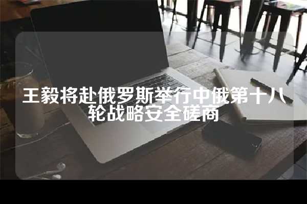 王毅将赴俄罗斯举行中俄第十八轮战略安全磋商