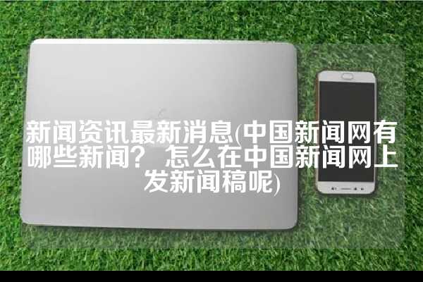 新闻资讯最新消息(中国新闻网有哪些新闻？ 怎么在中国新闻网上发新闻稿呢)