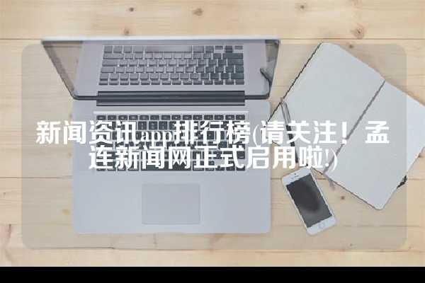 新闻资讯app排行榜(请关注！孟连新闻网正式启用啦!)