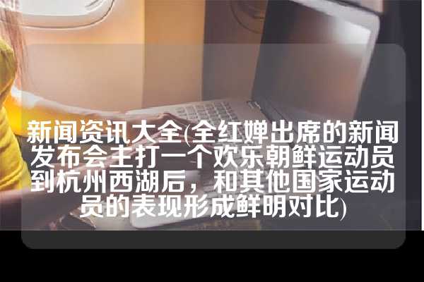 新闻资讯大全(全红婵出席的新闻发布会主打一个欢乐朝鲜运动员到杭州西湖后，和其他国家运动员的表现形成鲜明对比)