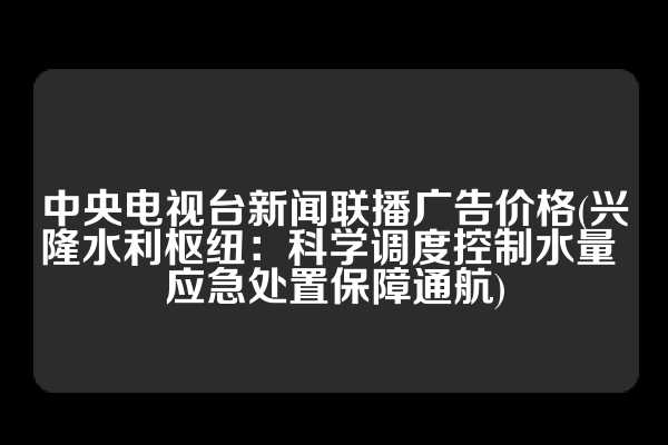 中央电视台新闻联播广告价格(兴隆水利枢纽：科学调度控制水量 应急处置保障通航)