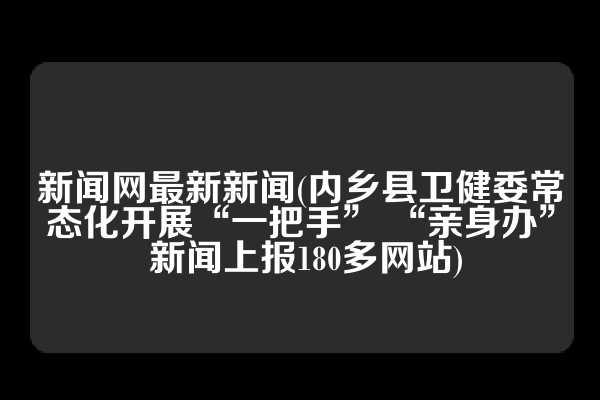 新闻网最新新闻(内乡县卫健委常态化开展“一把手” “亲身办” 新闻上报180多网站)