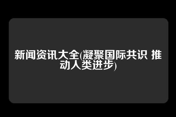 新闻资讯大全(凝聚国际共识 推动人类进步)