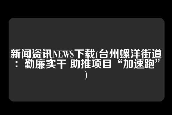 新闻资讯NEWS下载(台州螺洋街道：勤廉实干 助推项目“加速跑”)