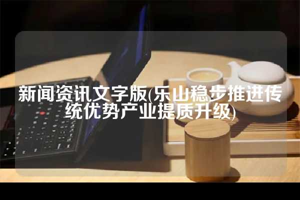 新闻资讯文字版(乐山稳步推进传统优势产业提质升级)