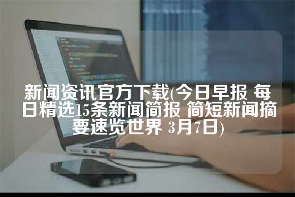 新闻资讯官方下载(今日早报 每日精选15条新闻简报 简短新闻摘要速览世界 3月7日)